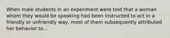 When male students in an experiment were told that a woman whom they would be speaking had been instructed to act in a friendly or unfriendly way, most of them subsequently attributed her behavior to...