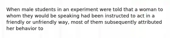 When male students in an experiment were told that a woman to whom they would be speaking had been instructed to act in a friendly or unfriendly way, most of them subsequently attributed her behavior to