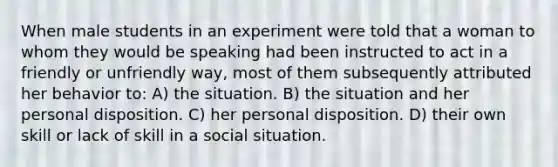 When male students in an experiment were told that a woman to whom they would be speaking had been instructed to act in a friendly or unfriendly way, most of them subsequently attributed her behavior to: A) the situation. B) the situation and her personal disposition. C) her personal disposition. D) their own skill or lack of skill in a social situation.