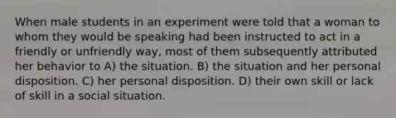 When male students in an experiment were told that a woman to whom they would be speaking had been instructed to act in a friendly or unfriendly way, most of them subsequently attributed her behavior to A) the situation. B) the situation and her personal disposition. C) her personal disposition. D) their own skill or lack of skill in a social situation.