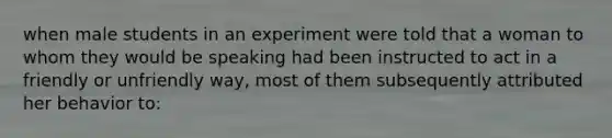 when male students in an experiment were told that a woman to whom they would be speaking had been instructed to act in a friendly or unfriendly way, most of them subsequently attributed her behavior to: