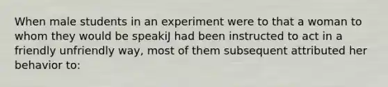 When male students in an experiment were to that a woman to whom they would be speakiJ had been instructed to act in a friendly unfriendly way, most of them subsequent attributed her behavior to: