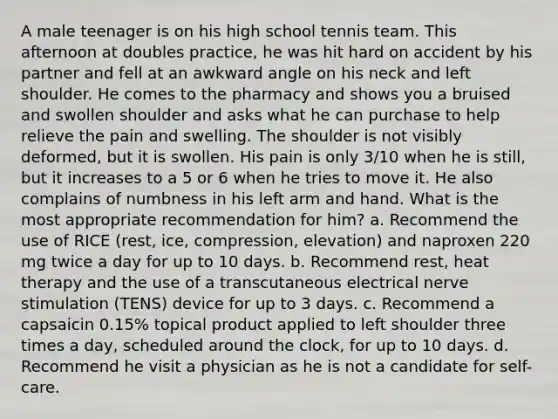 A male teenager is on his high school tennis team. This afternoon at doubles practice, he was hit hard on accident by his partner and fell at an awkward angle on his neck and left shoulder. He comes to the pharmacy and shows you a bruised and swollen shoulder and asks what he can purchase to help relieve the pain and swelling. The shoulder is not visibly deformed, but it is swollen. His pain is only 3/10 when he is still, but it increases to a 5 or 6 when he tries to move it. He also complains of numbness in his left arm and hand. What is the most appropriate recommendation for him? a. Recommend the use of RICE (rest, ice, compression, elevation) and naproxen 220 mg twice a day for up to 10 days. b. Recommend rest, heat therapy and the use of a transcutaneous electrical nerve stimulation (TENS) device for up to 3 days. c. Recommend a capsaicin 0.15% topical product applied to left shoulder three times a day, scheduled around the clock, for up to 10 days. d. Recommend he visit a physician as he is not a candidate for self-care.