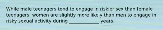 While male teenagers tend to engage in riskier sex than female teenagers, women are slightly more likely than men to engage in risky sexual activity during _____________ years.