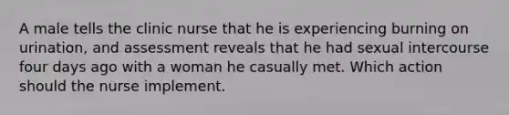 A male tells the clinic nurse that he is experiencing burning on urination, and assessment reveals that he had sexual intercourse four days ago with a woman he casually met. Which action should the nurse implement.