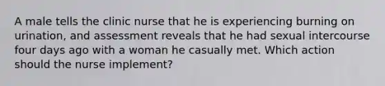 A male tells the clinic nurse that he is experiencing burning on urination, and assessment reveals that he had sexual intercourse four days ago with a woman he casually met. Which action should the nurse implement?