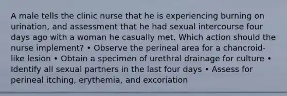 A male tells the clinic nurse that he is experiencing burning on urination, and assessment that he had sexual intercourse four days ago with a woman he casually met. Which action should the nurse implement? • Observe the perineal area for a chancroid-like lesion • Obtain a specimen of urethral drainage for culture • Identify all sexual partners in the last four days • Assess for perineal itching, erythemia, and excoriation