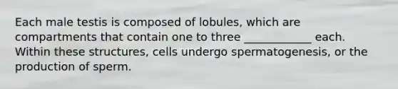 Each male testis is composed of lobules, which are compartments that contain one to three ____________ each. Within these structures, cells undergo spermatogenesis, or the production of sperm.