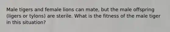 Male tigers and female lions can mate, but the male offspring (ligers or tylons) are sterile. What is the fitness of the male tiger in this situation?