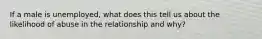 If a male is unemployed, what does this tell us about the likelihood of abuse in the relationship and why?