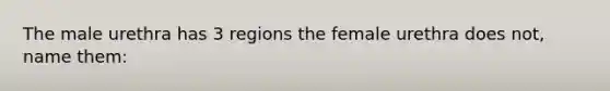 The male urethra has 3 regions the female urethra does not, name them: