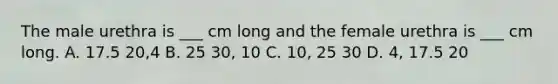 The male urethra is ___ cm long and the female urethra is ___ cm long. A. 17.5 20,4 B. 25 30, 10 C. 10, 25 30 D. 4, 17.5 20