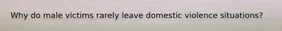 Why do male victims rarely leave domestic violence situations?
