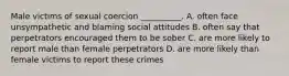 Male victims of sexual coercion __________. A. often face unsympathetic and blaming social attitudes B. often say that perpetrators encouraged them to be sober C. are more likely to report male than female perpetrators D. are more likely than female victims to report these crimes