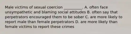 Male victims of sexual coercion __________. A. often face unsympathetic and blaming social attitudes B. often say that perpetrators encouraged them to be sober C. are more likely to report male than female perpetrators D. are more likely than female victims to report these crimes