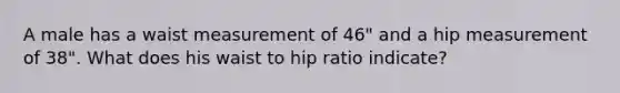 A male has a waist measurement of 46" and a hip measurement of 38". What does his waist to hip ratio indicate?