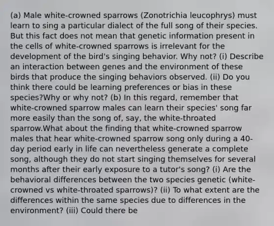 (a) Male white-crowned sparrows (Zonotrichia leucophrys) must learn to sing a particular dialect of the full song of their species. But this fact does not mean that genetic information present in the cells of white-crowned sparrows is irrelevant for the development of the bird's singing behavior. Why not? (i) Describe an interaction between genes and the environment of these birds that produce the singing behaviors observed. (ii) Do you think there could be learning preferences or bias in these species?Why or why not? (b) In this regard, remember that white-crowned sparrow males can learn their species' song far more easily than the song of, say, the white-throated sparrow.What about the finding that white-crowned sparrow males that hear white-crowned sparrow song only during a 40-day period early in life can nevertheless generate a complete song, although they do not start singing themselves for several months after their early exposure to a tutor's song? (i) Are the behavioral differences between the two species genetic (white-crowned vs white-throated sparrows)? (ii) To what extent are the differences within the same species due to differences in the environment? (iii) Could there be