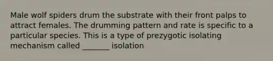 Male wolf spiders drum the substrate with their front palps to attract females. The drumming pattern and rate is specific to a particular species. This is a type of prezygotic isolating mechanism called _______ isolation