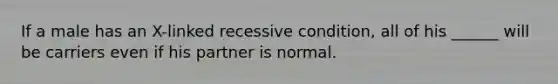 If a male has an X-linked recessive condition, all of his ______ will be carriers even if his partner is normal.