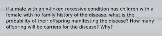 If a male with an x-linked recessive condition has children with a female with no family history of the disease, what is the probability of their offspring manifesting the disease? How many offspring will be carriers for the disease? Why?