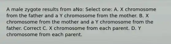 A male zygote results from aNo: Select one: A. X chromosome from the father and a Y chromosome from the mother. B. X chromosome from the mother and a Y chromosome from the father. Correct C. X chromosome from each parent. D. Y chromosome from each parent.