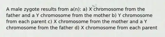 A male zygote results from a(n): a) X chromosome from the father and a Y chromosome from the mother b) Y chromosome from each parent c) X chromosome from the mother and a Y chromosome from the father d) X chromosome from each parent