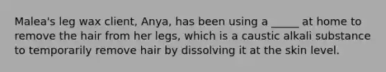 Malea's leg wax client, Anya, has been using a _____ at home to remove the hair from her legs, which is a caustic alkali substance to temporarily remove hair by dissolving it at the skin level.