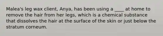 Malea's leg wax client, Anya, has been using a ____ at home to remove the hair from her legs, which is a chemical substance that dissolves the hair at the surface of the skin or just below the stratum corneum.