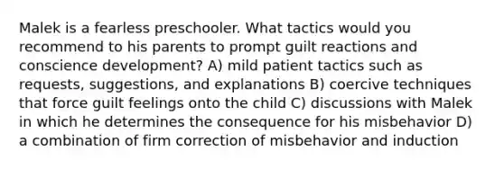 Malek is a fearless preschooler. What tactics would you recommend to his parents to prompt guilt reactions and conscience development? A) mild patient tactics such as requests, suggestions, and explanations B) coercive techniques that force guilt feelings onto the child C) discussions with Malek in which he determines the consequence for his misbehavior D) a combination of firm correction of misbehavior and induction