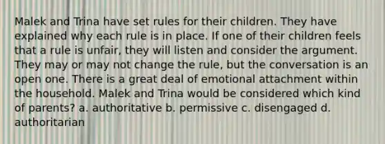 Malek and Trina have set rules for their children. They have explained why each rule is in place. If one of their children feels that a rule is unfair, they will listen and consider the argument. They may or may not change the rule, but the conversation is an open one. There is a great deal of emotional attachment within the household. Malek and Trina would be considered which kind of parents? a. authoritative b. permissive c. disengaged d. authoritarian