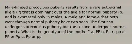 Male-limited precocious puberty results from a rare autosomal allele (P) that is dominant over the allele for normal puberty (p) and is expressed only in males. A male and female that both went through normal puberty have two sons. The first son undergoes precocious puberty but the second undergoes normal puberty. What is the genotype of the mother? a. PP b. Pp c. pp d. PP or Pp e. Pp or pp