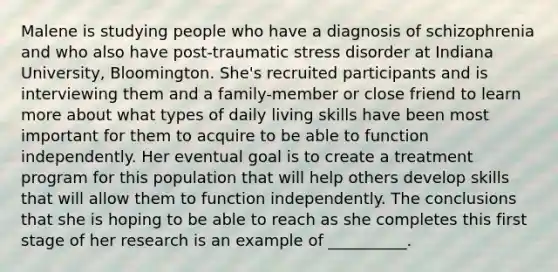 Malene is studying people who have a diagnosis of schizophrenia and who also have post-traumatic stress disorder at Indiana University, Bloomington. She's recruited participants and is interviewing them and a family-member or close friend to learn more about what types of daily living skills have been most important for them to acquire to be able to function independently. Her eventual goal is to create a treatment program for this population that will help others develop skills that will allow them to function independently. The conclusions that she is hoping to be able to reach as she completes this first stage of her research is an example of __________.