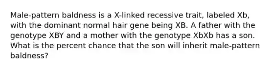 Male-pattern baldness is a X-linked recessive trait, labeled Xb, with the dominant normal hair gene being XB. A father with the genotype XBY and a mother with the genotype XbXb has a son. What is the percent chance that the son will inherit male-pattern baldness?