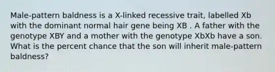 Male-pattern baldness is a X-linked recessive trait, labelled Xb with the dominant normal hair gene being XB . A father with the genotype XBY and a mother with the genotype XbXb have a son. What is the percent chance that the son will inherit male-pattern baldness?