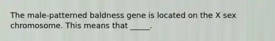 The male-patterned baldness gene is located on the X sex chromosome. This means that _____.