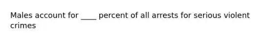 Males account for ____ percent of all arrests for serious violent crimes