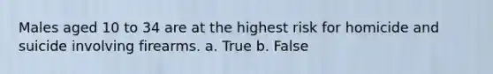 Males aged 10 to 34 are at the highest risk for homicide and suicide involving firearms. a. True b. False