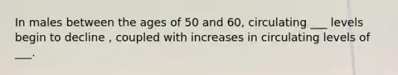 In males between the ages of 50 and 60, circulating ___ levels begin to decline , coupled with increases in circulating levels of ___.