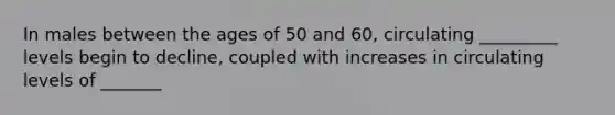 In males between the ages of 50 and 60, circulating _________ levels begin to decline, coupled with increases in circulating levels of _______