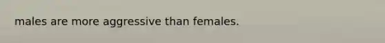 males are more aggressive than females.