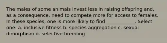 The males of some animals invest less in raising offspring and, as a consequence, need to compete more for access to females. In these species, one is more likely to find ____________. Select one: a. inclusive fitness b. species aggregation c. sexual dimorphism d. selective breeding