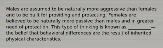 Males are assumed to be naturally more aggressive than females and to be built for providing and protecting. Females are believed to be naturally more passive than males and in greater need of protection. This type of thinking is known as __________—the belief that behavioral differences are the result of inherited physical characteristics.