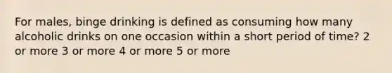 For males, binge drinking is defined as consuming how many alcoholic drinks on one occasion within a short period of time? 2 or more 3 or more 4 or more 5 or more