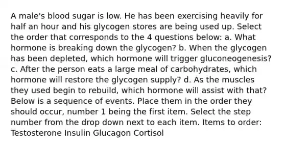 A male's blood sugar is low. He has been exercising heavily for half an hour and his glycogen stores are being used up. Select the order that corresponds to the 4 questions below: a. What hormone is breaking down the glycogen? b. When the glycogen has been depleted, which hormone will trigger gluconeogenesis? c. After the person eats a large meal of carbohydrates, which hormone will restore the glycogen supply? d. As the muscles they used begin to rebuild, which hormone will assist with that? Below is a sequence of events. Place them in the order they should occur, number 1 being the first item. Select the step number from the drop down next to each item. Items to order: Testosterone Insulin Glucagon Cortisol