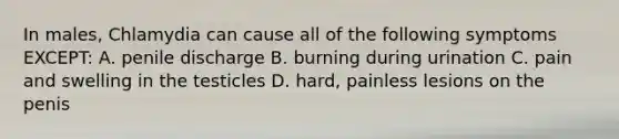 In males, Chlamydia can cause all of the following symptoms EXCEPT: A. penile discharge B. burning during urination C. pain and swelling in the testicles D. hard, painless lesions on the penis