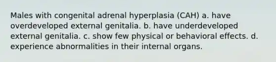 Males with congenital adrenal hyperplasia (CAH) a. have overdeveloped external genitalia. b. have underdeveloped external genitalia. c. show few physical or behavioral effects. d. experience abnormalities in their internal organs.