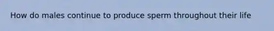 How do males continue to produce sperm throughout their life