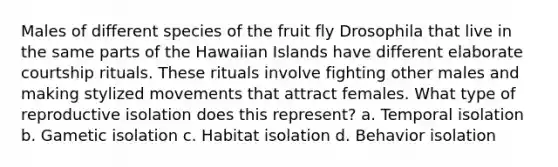 Males of different species of the fruit fly Drosophila that live in the same parts of the Hawaiian Islands have different elaborate courtship rituals. These rituals involve fighting other males and making stylized movements that attract females. What type of reproductive isolation does this represent? a. Temporal isolation b. Gametic isolation c. Habitat isolation d. Behavior isolation