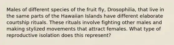 Males of different species of the fruit fly, Drosophilia, that live in the same parts of the Hawaiian Islands have different elaborate courtship rituals. These rituals involve fighting other males and making stylized movements that attract females. What type of reproductive isolation does this represent?