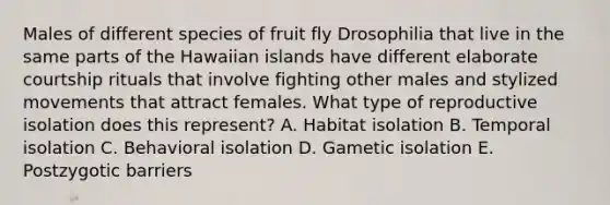 Males of different species of fruit fly Drosophilia that live in the same parts of the Hawaiian islands have different elaborate courtship rituals that involve fighting other males and stylized movements that attract females. What type of reproductive isolation does this represent? A. Habitat isolation B. Temporal isolation C. Behavioral isolation D. Gametic isolation E. Postzygotic barriers